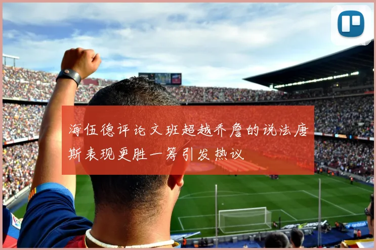 海伍德评论文班超越乔詹的说法唐斯表现更胜一筹引发热议