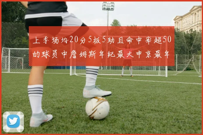 上季场均20分5板5助且命中率超50的球员中詹姆斯年纪最大申京最年轻