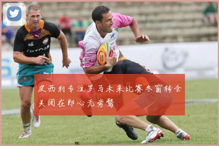 皮西利专注罗马未来比赛冬窗转会关闭在即心无旁骛