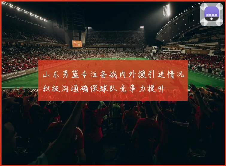 山东男篮专注备战内外援引进情况积极沟通确保球队竞争力提升