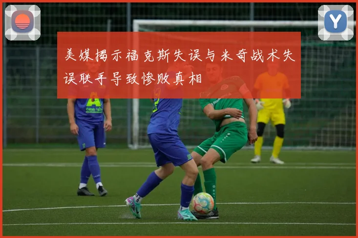 美媒揭示福克斯失误与米奇战术失误联手导致惨败真相