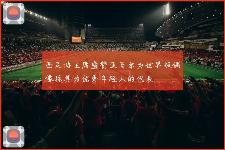 西足协主席盛赞亚马尔为世界级偶像称其为优秀年轻人的代表