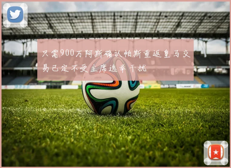 只需900万阿斯确认帕斯重返皇马交易已定不受主席选举干扰