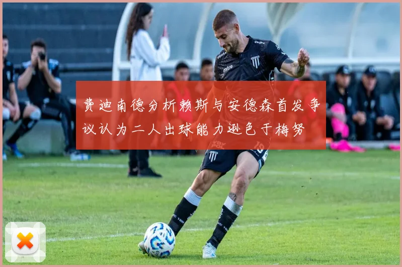费迪南德分析赖斯与安德森首发争议认为二人出球能力逊色于梅努