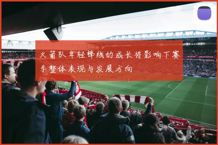 火箭队年轻锋线的成长将影响下赛季整体表现与发展方向