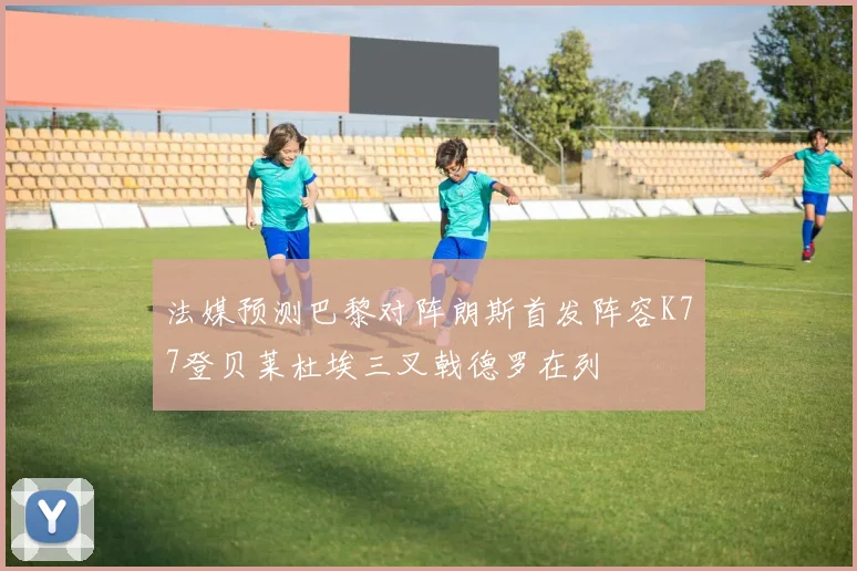 法媒预测巴黎对阵朗斯首发阵容K77登贝莱杜埃三叉戟德罗在列
