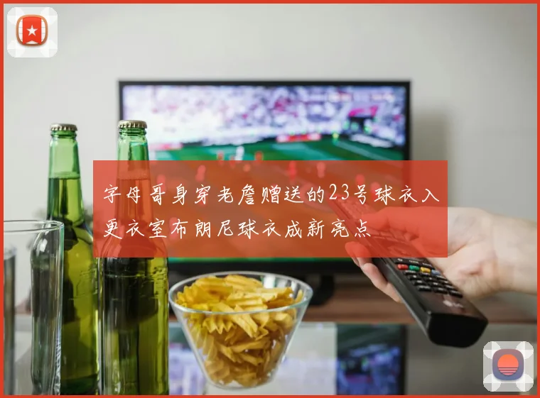 字母哥身穿老詹赠送的23号球衣入更衣室布朗尼球衣成新亮点