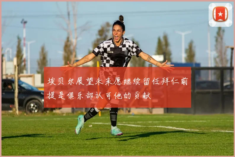 埃贝尔展望未来愿继续留任拜仁前提是俱乐部认可他的贡献