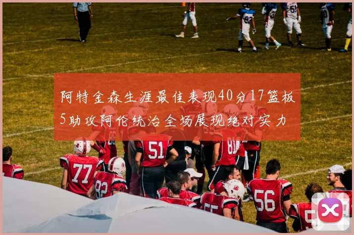 阿特金森生涯最佳表现40分17篮板5助攻阿伦统治全场展现绝对实力