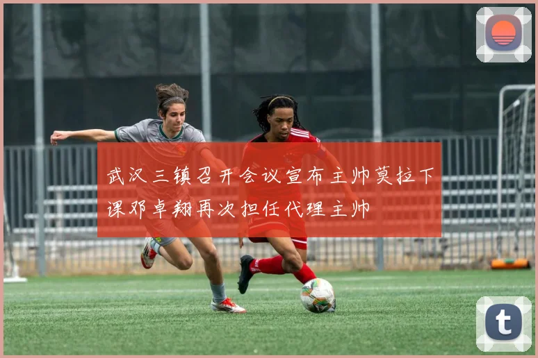 武汉三镇召开会议宣布主帅莫拉下课邓卓翔再次担任代理主帅