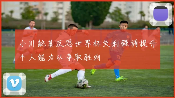 小川航基反思世界杯失利强调提升个人能力以争取胜利