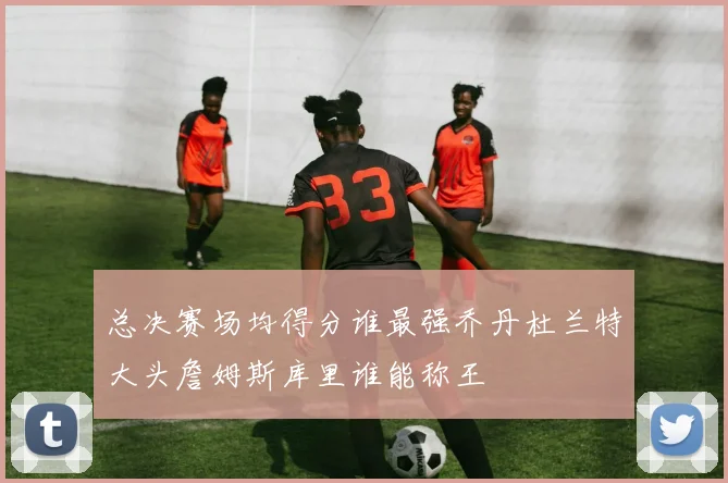总决赛场均得分谁最强乔丹杜兰特大头詹姆斯库里谁能称王