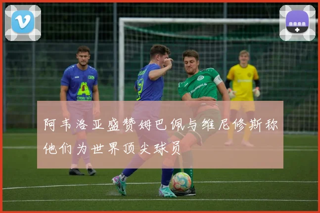 阿韦洛亚盛赞姆巴佩与维尼修斯称他们为世界顶尖球员