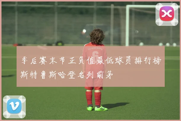 季后赛末节正负值最低球员排行榜斯特鲁斯哈登名列前茅
