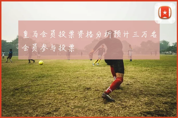 皇马会员投票资格分析预计三万名会员参与投票