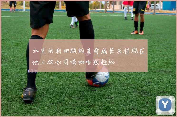 加里纳利回顾约基奇成长历程现在他三双如同喝咖啡般轻松
