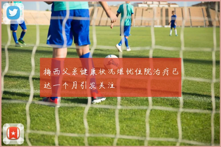 梅西父亲健康状况堪忧住院治疗已达一个月引发关注