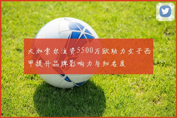 大加索尔注资5500万欧助力女子西甲提升品牌影响力与知名度