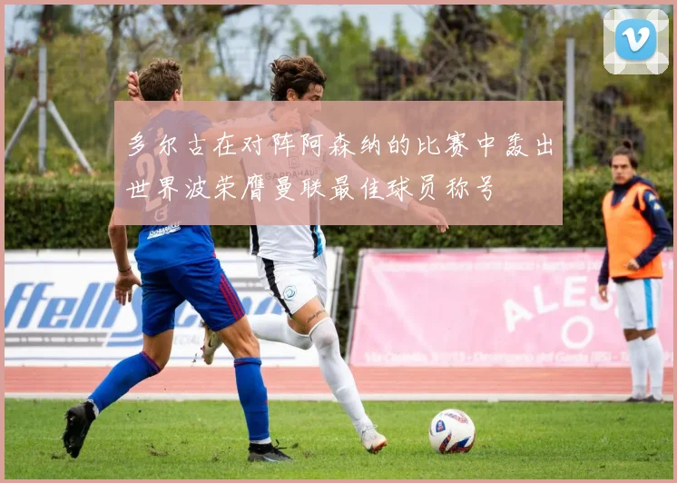 多尔古在对阵阿森纳的比赛中轰出世界波荣膺曼联最佳球员称号