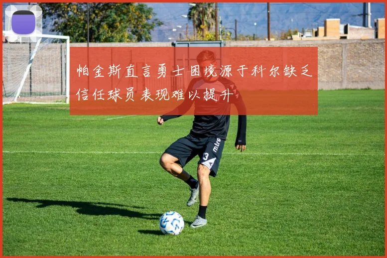 帕金斯直言勇士困境源于科尔缺乏信任球员表现难以提升