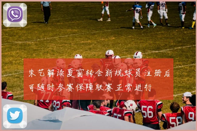朱艺解读夏窗转会新规球员注册后可随时参赛保障联赛正常进行