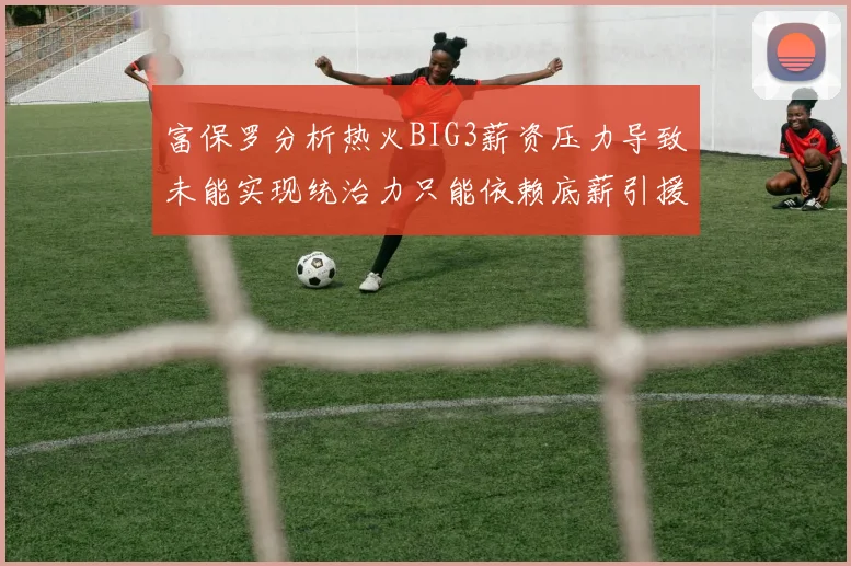富保罗分析热火BIG3薪资压力导致未能实现统治力只能依赖底薪引援