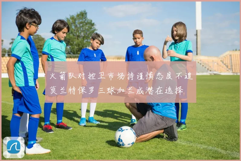 火箭队对控卫市场持谨慎态度不追莫兰特保罗三球加兰成潜在选择